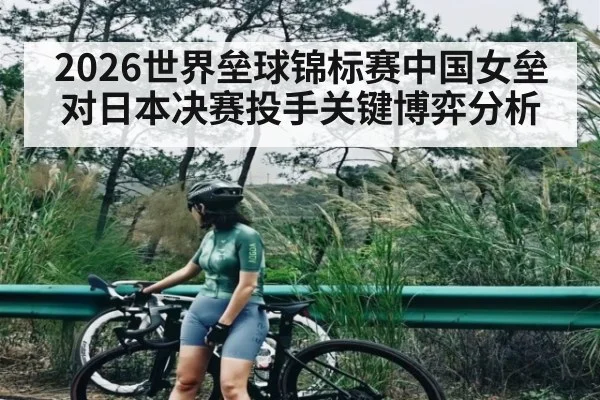 2026世界垒球锦标赛中国女垒对日本决赛投手关键博弈分析